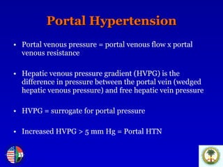 Portal Hypertension Portal venous pressure = portal venous flow x portal venous resistance Hepatic venous pressure gradient (HVPG) is the difference in pressure between the portal vein (wedged hepatic venous pressure) and free hepatic vein pressure HVPG = surrogate for portal pressure Increased HVPG > 5 mm Hg = Portal HTN 