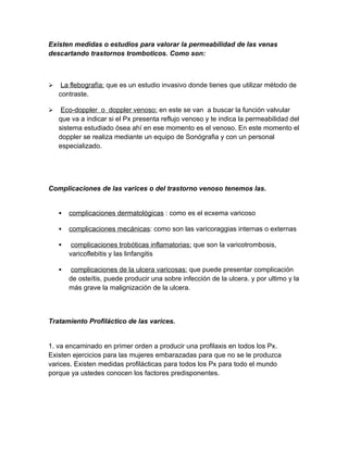 Existen medidas o estudios para valorar la permeabilidad de las venas
descartando trastornos tromboticos. Como son:



    La flebografía: que es un estudio invasivo donde tienes que utilizar método de
    contraste.

    Eco-doppler o doppler venoso: en este se van a buscar la función valvular
    que va a indicar si el Px presenta reflujo venoso y te indica la permeabilidad del
    sistema estudiado ósea ahí en ese momento es el venoso. En este momento el
    doppler se realiza mediante un equipo de Sonógrafia y con un personal
    especializado.




Complicaciones de las varices o del trastorno venoso tenemos las.


       complicaciones dermatológicas : como es el ecxema varicoso

       complicaciones mecánicas: como son las varicoraggias internas o externas

        complicaciones trobóticas inflamatorias: que son la varicotrombosis,
        varicoflebitis y las linfangitis

        complicaciones de la ulcera varicosas: que puede presentar complicación
        de osteítis, puede producir una sobre infección de la ulcera. y por ultimo y la
        más grave la malignización de la ulcera.



Tratamiento Profiláctico de las varices.


1. va encaminado en primer orden a producir una profilaxis en todos los Px.
Existen ejercicios para las mujeres embarazadas para que no se le produzca
varices. Existen medidas profilácticas para todos los Px para todo el mundo
porque ya ustedes conocen los factores predisponentes.
 