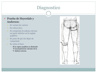 Diagnostico
—  Prueba de Heyerdale y
Anderson:
¡  Se vacían las varices
¡  Se coloca lazo
¡  Se comprime la safena externa
en parte inferior en la región
poplítea
¡  Se pone de pie sin dejar de
comprimir
¡  Se retira el lazo:
÷  Si la region poplitea se distiende
à incompetencia valvular de la
V. Safena externa
 