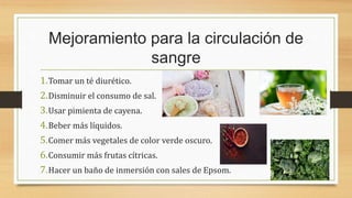 Mejoramiento para la circulación de
sangre
1.Tomar un té diurético.
2.Disminuir el consumo de sal.
3.Usar pimienta de cayena.
4.Beber más líquidos.
5.Comer más vegetales de color verde oscuro.
6.Consumir más frutas cítricas.
7.Hacer un baño de inmersión con sales de Epsom.
 