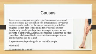 Causas
• Para que estas venas alargadas puedan acomodarse en el
mismo espacio que ocupaban con anterioridad, se vuelven
tortuosas sobresalen en forma serpenteante por deblas
mujeres tienen más tendencia a tener varices que los
hombres, y puede que la primera vez que aparezcan sea
durante el embarazo. Además, los factores siguientes pueden
contribuir al desarrollo de venas varicosas en personas
predispuestas ajo de la piel.
 La permanencia prolongada en posición de pie
 Obesidad
 El aumento de la edad
 
