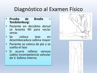 Diagnóstico al Examen Físico
• Prueba de Brodie –
Tendelenburg:
• Paciente en decúbito dorsal
se levanta MI para vaciar
venas
• Se coloca lazo en
desembocadura safena mayor
• Paciente se coloca de pie y se
suelta el lazo
• Si ocurre relleno venoso
subito incompetencia valvular
de V. Safena interna
 