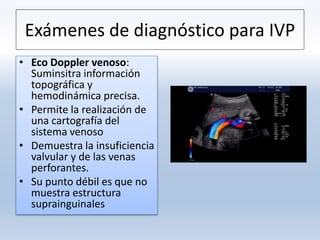 Exámenes de diagnóstico para IVP
• Eco Doppler venoso:
Suminsitra información
topográfica y
hemodinámica precisa.
• Permite la realización de
una cartografía del
sistema venoso
• Demuestra la insuficiencia
valvular y de las venas
perforantes.
• Su punto débil es que no
muestra estructura
suprainguinales
 