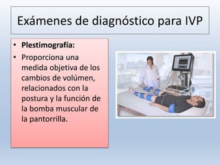 Exámenes de diagnóstico para IVP
• Plestimografía:
• Proporciona una
medida objetiva de los
cambios de volúmen,
relacionados con la
postura y la función de
la bomba muscular de
la pantorrilla.
 