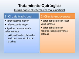 Tratamiento Quirúrgico
Cirugía sobre el sistema venoso superficial
1) Cirugía tradicional
• safenectomía menor
• safenectomía Mayor
• ligadura de cayados de
safena mayor
• extirpación de colaterales
varicosas con técnica de
crochet
2) Cirugía endovenosa
• safenoablasión con laser
vena safenas
• safenoablasión con
radiofrecuencia de venas
safenas
 