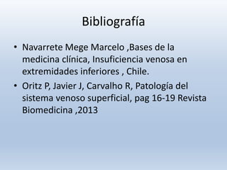 Bibliografía
• Navarrete Mege Marcelo ,Bases de la
medicina clínica, Insuficiencia venosa en
extremidades inferiores , Chile.
• Oritz P, Javier J, Carvalho R, Patología del
sistema venoso superficial, pag 16-19 Revista
Biomedicina ,2013
 