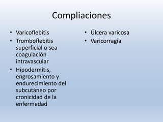 Compliaciones
• Varicoflebitis
• Tromboflebitis
superficial o sea
coagulación
intravascular
• Hipodermitis,
engrosamiento y
endurecimiento del
subcutáneo por
cronicidad de la
enfermedad
• Úlcera varicosa
• Varicorragia
 