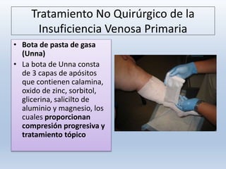 Tratamiento No Quirúrgico de la
Insuficiencia Venosa Primaria
• Bota de pasta de gasa
(Unna)
• La bota de Unna consta
de 3 capas de apósitos
que contienen calamina,
oxido de zinc, sorbitol,
glicerina, salicilto de
aluminio y magnesio, los
cuales proporcionan
compresión progresiva y
tratamiento tópico
 