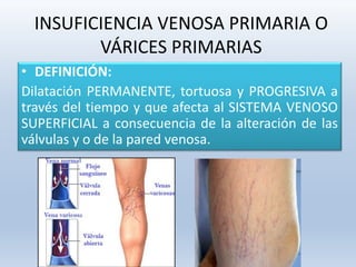 INSUFICIENCIA VENOSA PRIMARIA O
VÁRICES PRIMARIAS
• DEFINICIÓN:
Dilatación PERMANENTE, tortuosa y PROGRESIVA a
través del tiempo y que afecta al SISTEMA VENOSO
SUPERFICIAL a consecuencia de la alteración de las
válvulas y o de la pared venosa.
 