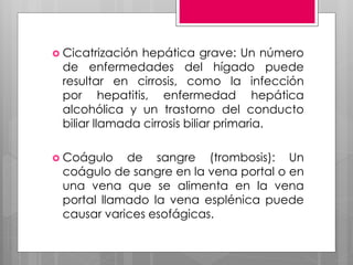  Cicatrización hepática grave: Un número
de enfermedades del hígado puede
resultar en cirrosis, como la infección
por hepatitis, enfermedad hepática
alcohólica y un trastorno del conducto
biliar llamada cirrosis biliar primaria.
 Coágulo de sangre (trombosis): Un
coágulo de sangre en la vena portal o en
una vena que se alimenta en la vena
portal llamado la vena esplénica puede
causar varices esofágicas.
 