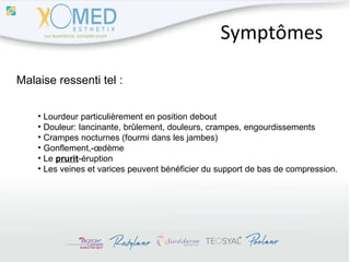 Symptômes Malaise ressenti tel : Lourdeur particulièrement en position debout Douleur: lancinante, brûlement, douleurs, crampes, engourdissements Crampes nocturnes (fourmi dans les jambes) Gonflement,-œdème Le  prurit -éruption Les veines et varices peuvent bénéficier du support de bas de compression. 