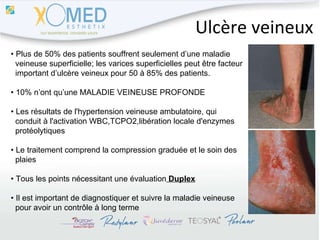 Ulcère veineux •  Plus de 50% des patients souffrent seulement d’une maladie  veineuse superficielle; les varices superficielles peut être facteur  important d’ulcère veineux pour 50 à 85% des patients. •  10% n’ont qu’une MALADIE VEINEUSE PROFONDE •  Les résultats de l'hypertension veineuse ambulatoire, qui  conduit à l'activation WBC,TCPO2,libération locale d'enzymes  protéolytiques  •  Le traitement comprend la compression graduée et le soin des  plaies •  Tous les points nécessitant une évaluation  Duplex •  Il est important de diagnostiquer et suivre la maladie veineuse  pour avoir un contrôle à long terme 