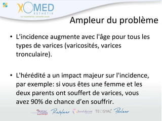 Ampleur du problème L'incidence augmente avec l'âge pour tous les types de varices (varicosités, varices tronculaire). L'hérédité a un impact majeur sur l'incidence, par exemple: si vous êtes une femme et les deux parents ont souffert de varices, vous avez 90% de chance d’en souffrir. 