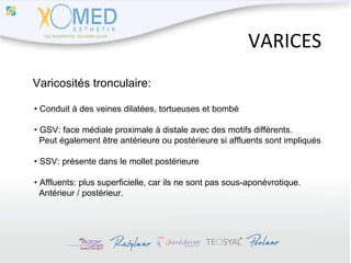 VARICES Varicosités tronculaire: •  Conduit à des veines dilatées, tortueuses et bombé •  GSV: face médiale proximale à distale avec des motifs différents.  Peut également être antérieure ou postérieure si affluents sont impliqués •  SSV: présente dans le mollet postérieure •  Affluents: plus superficielle, car ils ne sont pas sous-aponévrotique.  Antérieur / postérieur. 