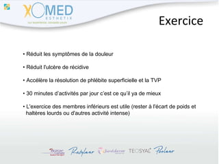 Exercice •  Réduit les symptômes de la douleur •  Réduit l'ulcère de récidive •  Accélère la résolution de phlébite superficielle et la TVP •  30 minutes d’activités par jour c’est ce qu’il ya de mieux •  L'exercice des membres inférieurs est utile (rester à l'écart de poids et  haltères lourds ou d'autres activité intense) 