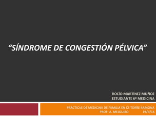 “SÍNDROME DE CONGESTIÓN PÉLVICA”

ROCÍO MARTÍNEZ MUÑOZ
ESTUDIANTE 6º MEDICINA
PRÁCTICAS DE MEDICINA DE FAMILIA EN CS TORRE RAMONA
PROF: A. MELGUIZO
19/II/14

 