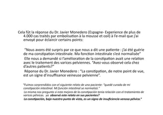 Cela	
  fût	
  la	
  réponse	
  du	
  Dr.	
  Javier	
  Monedero	
  (Espagne-­‐	
  Experience	
  de	
  plus	
  de	
  
   4.000	
  cas	
  traités	
  par	
  embolisa=on	
  à	
  la	
  mousse	
  et	
  coil)	
  à	
  l’e-­‐mail	
  que	
  j’ai	
  
   envoyé	
  pour	
  éclaircir	
  certains	
  points:	
  

	
  	
  	
  	
  	
  	
  	
  “Nous	
  avons	
  été	
  surpris	
  par	
  ce	
  que	
  nous	
  a	
  dit	
  une	
  pa=ente	
  :	
  j’ai	
  été	
  guérie	
  
                        de	
  ma	
  cons=pa=on	
  intes=nale.	
  Ma	
  fonc=on	
  intes=nale	
  s’est	
  normalisée”	
  
	
  	
  	
  	
  	
  	
  	
  Elle	
  nous	
  a	
  demandé	
  si	
  l’améliora=on	
  de	
  la	
  cons=pa=on	
  avait	
  une	
  rela=on	
  
                        avec	
  le	
  traitement	
  des	
  varices	
  pelviennes.	
  “Avez-­‐vous	
  observé	
  cela	
  chez	
  
                        d’autres	
  pa=ents?”	
  
	
  	
  	
  	
  	
  	
  	
  Réponse	
  du	
  Dr.	
  Javier	
  Monedero	
  :	
  “La	
  cons=pa=on,	
  de	
  notre	
  point	
  de	
  vue,	
  
                        est	
  un	
  signe	
  d’insuﬃsance	
  veineuse	
  pelvienne”.	
  

	
  	
  	
  	
  	
  	
  “Fuimos	
  sorprendidos	
  con	
  el	
  siguiente	
  relato	
  de	
  una	
  paciente:	
  “quedé	
  curada	
  de	
  mi	
  
                              cons6pación	
  intes6nal.	
  Mi	
  función	
  intes6nal	
  se	
  normalizó."	
  
	
  	
  	
  	
  	
  	
  	
  	
  La	
  misma	
  nos	
  pregunto	
  si	
  esta	
  mejora	
  de	
  la	
  cons6pación	
  tenia	
  relación	
  con	
  el	
  tratamiento	
  de	
  
                              varices	
  pélvicas.	
  	
  ya	
  	
  observó	
  este	
  relato	
  en	
  sus	
  pacientes?	
  	
  
	
  	
  	
  	
  	
  	
  	
  	
  La	
  cons3pación,	
  bajo	
  nuestro	
  punto	
  de	
  vista,	
  es	
  un	
  signo	
  de	
  insuﬁciencia	
  venosa	
  pélvica.”	
  
 