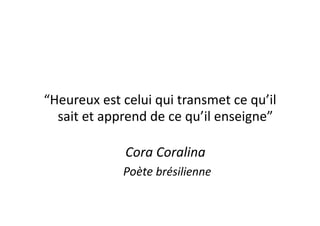 “Heureux	
  est	
  celui	
  qui	
  transmet	
  ce	
  qu’il	
  
  sait	
  et	
  apprend	
  de	
  ce	
  qu’il	
  enseigne”	
  

                       Cora	
  Coralina	
  
                 	
  	
  	
  	
  	
  Poète	
  brésilienne	
  
 