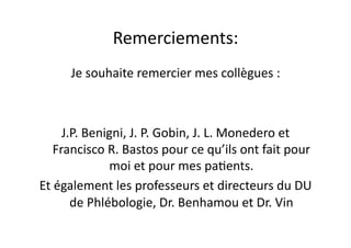 Remerciements:	
  
         Je	
  souhaite	
  remercier	
  mes	
  collègues	
  :	
  



       J.P.	
  Benigni,	
  J.	
  P.	
  Gobin,	
  J.	
  L.	
  Monedero	
  et	
  
    Francisco	
  R.	
  Bastos	
  pour	
  ce	
  qu’ils	
  ont	
  fait	
  pour	
  
                   moi	
  et	
  pour	
  mes	
  pa=ents.	
  
Et	
  également	
  les	
  professeurs	
  et	
  directeurs	
  du	
  DU	
  
         de	
  Phlébologie,	
  Dr.	
  Benhamou	
  et	
  Dr.	
  Vin	
  
 