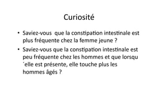 Curiosité	
  
•  Saviez-­‐vous	
  	
  que	
  la	
  cons=pa=on	
  intes=nale	
  est	
  
   plus	
  fréquente	
  chez	
  la	
  femme	
  jeune	
  ?	
  
•  Saviez-­‐vous	
  que	
  la	
  cons=pa=on	
  intes=nale	
  est	
  
   peu	
  fréquente	
  chez	
  les	
  hommes	
  et	
  que	
  lorsqu
   ´elle	
  est	
  présente,	
  elle	
  touche	
  plus	
  les	
  
   hommes	
  âgés	
  ?	
  
 