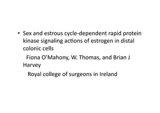 •  Sex	
  and	
  estrous	
  cycle-­‐dependent	
  rapid	
  protein	
  
               kinase	
  signaling	
  ac=ons	
  of	
  estrogen	
  in	
  distal	
  
               colonic	
  cells	
  
	
  	
  	
  	
  	
  	
  Fiona	
  O’Mahony,	
  W.	
  Thomas,	
  and	
  Brian	
  J	
  
               Harvey	
  
	
  	
  	
  	
  	
  	
  	
  Royal	
  college	
  of	
  surgeons	
  in	
  Ireland	
  
 