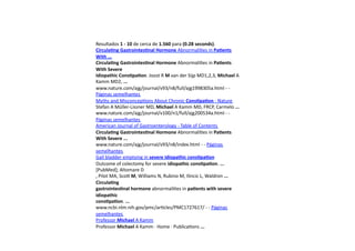 Resultados	
  1	
  -­‐	
  10	
  de	
  cerca	
  de	
  1.560	
  para	
  (0.28	
  seconds).	
  
Circula8ng	
  Gastrointes8nal	
  Hormone	
  Abnormali=es	
  in	
  Pa8ents	
  
With	
  ...	
  
Circula8ng	
  Gastrointes8nal	
  Hormone	
  Abnormali=es	
  in	
  Pa8ents	
  
With	
  Severe	
  	
  
Idiopathic	
  Cons8pa8on.	
  Joost	
  R	
  M	
  van	
  der	
  Sijp	
  MD1,2,3,	
  Michael	
  A	
  
Kamm	
  MD2,	
  ...	
  
www.nature.com/ajg/journal/v93/n8/full/ajg1998305a.html	
  -­‐	
  -­‐	
  
Páginas	
  semelhantes	
  	
  
Myths	
  and	
  Misconcep=ons	
  About	
  Chronic	
  Cons8pa8on	
  -­‐	
  Nature	
  
Stefan	
  A	
  Müller-­‐Lissner	
  MD,	
  Michael	
  A	
  Kamm	
  MD,	
  FRCP,	
  Carmelo	
  ...	
  
www.nature.com/ajg/journal/v100/n1/full/ajg200534a.html	
  -­‐	
  -­‐	
  
Páginas	
  semelhantes	
  	
  
American	
  Journal	
  of	
  Gastroenterology	
  -­‐	
  Table	
  of	
  Contents	
  
Circula8ng	
  Gastrointes8nal	
  Hormone	
  Abnormali=es	
  in	
  Pa8ents	
  
With	
  Severe	
  ...	
  
www.nature.com/ajg/journal/v93/n8/index.html	
  -­‐	
  -­‐	
  Páginas	
  
semelhantes	
  	
  
Gall	
  bladder	
  emptying	
  in	
  severe	
  idiopathic	
  cons8pa8on	
  
Outcome	
  of	
  colectomy	
  for	
  severe	
  idiopathic	
  cons8pa8on.	
  ...	
  
[PubMed];	
  Altomare	
  D	
  
,	
  Pilot	
  MA,	
  Sco7	
  M,	
  Williams	
  N,	
  Rubino	
  M,	
  Ilincic	
  L,	
  Waldron	
  ...	
  
Circula8ng	
  	
  
gastrointes8nal	
  hormone	
  abnormali=es	
  in	
  pa8ents	
  with	
  severe	
  
idiopathic	
  	
  
cons8pa8on.	
  ...	
  
www.ncbi.nlm.nih.gov/pmc/ar=cles/PMC1727617/	
  -­‐	
  -­‐	
  Páginas	
  
semelhantes	
  	
  
Professor	
  Michael	
  A	
  Kamm	
  
Professor	
  Michael	
  A	
  Kamm	
  ·∙	
  Home	
  ·∙	
  Publica=ons	
  ...	
  
 