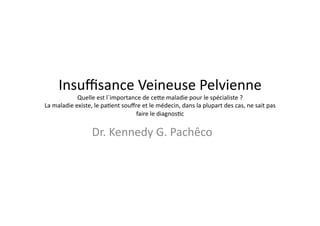 Insuﬃsance	
  Veineuse	
  Pelvienne	
  
                  Quelle	
  est	
  l´importance	
  de	
  ce7e	
  maladie	
  pour	
  le	
  spécialiste	
  ?	
  
La	
  maladie	
  existe,	
  le	
  pa=ent	
  souﬀre	
  et	
  le	
  médecin,	
  dans	
  la	
  plupart	
  des	
  cas,	
  ne	
  sait	
  pas	
  
                                                 faire	
  le	
  diagnos=c	
  


                            Dr.	
  Kennedy	
  G.	
  Pachêco	
  
 