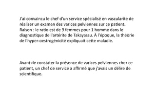 J'ai	
  convaincu	
  le	
  chef	
  d'un	
  service	
  spécialisé	
  en	
  vascularite	
  de	
  
réaliser	
  un	
  examen	
  des	
  varices	
  pelviennes	
  sur	
  ce	
  pa=ent.	
  
Raison	
  :	
  le	
  ra=o	
  est	
  de	
  9	
  femmes	
  pour	
  1	
  homme	
  dans	
  le	
  
diagnos=que	
  de	
  l'artérite	
  de	
  Takayassu.	
  À	
  l'époque,	
  la	
  théorie	
  
de	
  l'hyper-­‐oestrogénicité	
  expliquait	
  ce7e	
  maladie.	
  



Avant	
  de	
  constater	
  la	
  présence	
  de	
  varices	
  pelviennes	
  chez	
  ce	
  
pa=ent,	
  un	
  chef	
  de	
  service	
  a	
  aﬃrmé	
  que	
  j'avais	
  un	
  délire	
  de	
  
scien=ﬁque.	
  
 