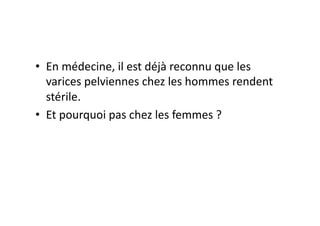 •  En	
  médecine,	
  il	
  est	
  déjà	
  reconnu	
  que	
  les	
  
   varices	
  pelviennes	
  chez	
  les	
  hommes	
  rendent	
  
   stérile.	
  	
  
•  Et	
  pourquoi	
  pas	
  chez	
  les	
  femmes	
  ?	
  
 