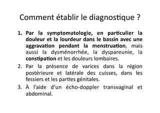 Comment	
  établir	
  le	
  diagnos=que	
  ?	
  
1.  Par	
   la	
   symptomatologie,	
   en	
   par8culier	
   la	
  
    douleur	
  et	
  la	
  lourdeur	
  dans	
  le	
  bassin	
  avec	
  une	
  
    aggrava8on	
   pendant	
   la	
   menstrua8on,	
   mais	
  
    aussi	
   la	
   dysménorrhée,	
   la	
   dyspareunie,	
   la	
  
    cons8pa8on	
  et	
  les	
  douleurs	
  lombaires.	
  
2.  Par	
   la	
   présence	
   de	
   varices	
   dans	
   la	
   région	
  
    postérieure	
   et	
   latérale	
   des	
   cuisses,	
   dans	
   les	
  
    fessiers	
  et	
  les	
  par=es	
  génitales.	
  
3.  À	
   l’aide	
   d’un	
   écho-­‐doppler	
   transvaginal	
   et	
  
    abdominal.	
  
 