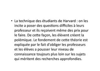 •  La	
  technique	
  des	
  étudiants	
  de	
  Harvard	
  :	
  on	
  les	
  
   incite	
  a	
  poser	
  des	
  ques=ons	
  diﬃciles	
  à	
  leurs	
  
   professeur	
  et	
  ils	
  reçoivent	
  même	
  des	
  prix	
  pour	
  
   le	
  faire.	
  De	
  ce7e	
  façon,	
  les	
  élèvent	
  créent	
  la	
  
   polémique.	
  Le	
  fondement	
  de	
  ce7e	
  théorie	
  est	
  
   expliquée	
  par	
  le	
  fait	
  d'obliger	
  les	
  professeurs	
  
   et	
  les	
  élèves	
  a	
  pousser	
  leur	
  niveau	
  de	
  
   connaissance	
  toujours	
  plus	
  loin	
  sur	
  les	
  sujets	
  
   qui	
  méritent	
  des	
  recherches	
  approfondies.	
  
 