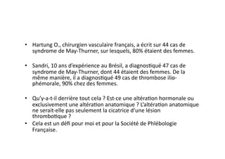 •  Hartung	
  O.,	
  chirurgien	
  vasculaire	
  français,	
  a	
  écrit	
  sur	
  44	
  cas	
  de	
  
   syndrome	
  de	
  May-­‐Thurner,	
  sur	
  lesquels,	
  80%	
  étaient	
  des	
  femmes.	
  

•  Sandri,	
  10	
  ans	
  d’expérience	
  au	
  Brésil,	
  a	
  diagnos=qué	
  47	
  cas	
  de	
  
   syndrome	
  de	
  May-­‐Thurner,	
  dont	
  44	
  étaient	
  des	
  femmes.	
  De	
  la	
  
   même	
  manière,	
  il	
  a	
  diagnos=qué	
  49	
  cas	
  de	
  thrombose	
  ilio-­‐
   phémorale,	
  90%	
  chez	
  des	
  femmes.	
  

•  Qu’y-­‐a-­‐t-­‐il	
  derrière	
  tout	
  cela	
  ?	
  Est-­‐ce	
  une	
  altéra=on	
  hormonale	
  ou	
  
   exclusivement	
  une	
  altéra=on	
  anatomique	
  ?	
  L’altéra=on	
  anatomique	
  
   ne	
  serait-­‐elle	
  pas	
  seulement	
  la	
  cicatrice	
  d’une	
  lésion	
  
   thrombo=que	
  ?	
  
•  Cela	
  est	
  un	
  déﬁ	
  pour	
  moi	
  et	
  pour	
  la	
  Société	
  de	
  Phlébologie	
  
   Française.	
  
 