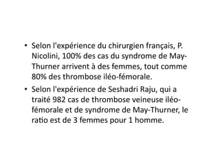 •  Selon	
  l'expérience	
  du	
  chirurgien	
  français,	
  P.	
  
   Nicolini,	
  100%	
  des	
  cas	
  du	
  syndrome	
  de	
  May-­‐
   Thurner	
  arrivent	
  à	
  des	
  femmes,	
  tout	
  comme	
  
   80%	
  des	
  thrombose	
  iléo-­‐fémorale.	
  
•  Selon	
  l'expérience	
  de	
  Seshadri	
  Raju,	
  qui	
  a	
  
   traité	
  982	
  cas	
  de	
  thrombose	
  veineuse	
  iléo-­‐
   fémorale	
  et	
  de	
  syndrome	
  de	
  May-­‐Thurner,	
  le	
  
   ra=o	
  est	
  de	
  3	
  femmes	
  pour	
  1	
  homme.	
  
 