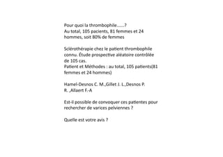 Pour	
  quoi	
  la	
  thrombophile......?	
  
Au	
  total,	
  105	
  pacients,	
  81	
  femmes	
  et	
  24	
  
hommes,	
  soit	
  80%	
  de	
  femmes	
  

Sclérothérapie	
  chez	
  le	
  pa=ent	
  thrombophile	
  
connu.	
  Étude	
  prospec=ve	
  aléatoire	
  contrôlée	
  
de	
  105	
  cas.	
  
Pa=ent	
  et	
  Méthodes	
  :	
  au	
  total,	
  105	
  pa=ents(81	
  
femmes	
  et	
  24	
  hommes)	
  

Hamel-­‐Desnos	
  C.	
  M.,Gillet	
  J.	
  L.,Desnos	
  P.	
  
R.	
  ,Allaert	
  F.-­‐A	
  

Est-­‐il	
  possible	
  de	
  convoquer	
  ces	
  pa=entes	
  pour	
  
rechercher	
  de	
  varices	
  pelviennes	
  ?	
  

Quelle	
  est	
  votre	
  avis	
  ?	
  
 