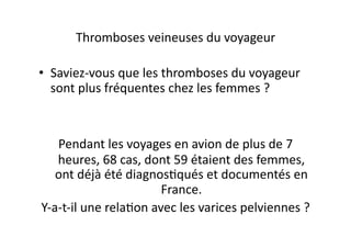 Thromboses	
  veineuses	
  du	
  voyageur	
  

•  Saviez-­‐vous	
  que	
  les	
  thromboses	
  du	
  voyageur	
  
   sont	
  plus	
  fréquentes	
  chez	
  les	
  femmes	
  ?	
  	
  



     Pendant	
  les	
  voyages	
  en	
  avion	
  de	
  plus	
  de	
  7	
  
     heures,	
  68	
  cas,	
  dont	
  59	
  étaient	
  des	
  femmes,	
  
     ont	
  déjà	
  été	
  diagnos=qués	
  et	
  documentés	
  en	
  
                                      France.	
  
Y-­‐a-­‐t-­‐il	
  une	
  rela=on	
  avec	
  les	
  varices	
  pelviennes	
  ?	
  
 