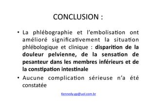 CONCLUSION	
  :	
  
•  La	
   phlébographie	
   et	
   l’embolisa=on	
   ont	
  
   amélioré	
   signiﬁca=vement	
   la	
   situa=on	
  
   phlébologique	
   et	
   clinique	
   :	
   dispari8on	
   de	
   la	
  
   douleur	
   pelvienne,	
   de	
   la	
   sensa8on	
   de	
  
   pesanteur	
  dans	
  les	
  membres	
  inférieurs	
  et	
  de	
  
   la	
  cons8pa8on	
  intes8nale	
  
•  Aucune	
   complica=on	
   sérieuse	
   n’a	
   été	
  
   constatée	
  
                          Kennedy-­‐gp@uol.com.br	
  	
  
 