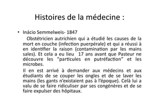 Histoires	
  de	
  la	
  médecine	
  :	
  
•  Inácio	
  Semmelweis-­‐	
  1847	
  
	
   	
   	
   	
   Obstétricien	
   autrichien	
   qui	
   a	
   étudié	
   les	
   causes	
   de	
   la	
  
           mort	
  en	
  couche	
  (infec=on	
  puerpérale)	
  et	
  qui	
  a	
  réussi	
  à	
  
           en	
   iden=ﬁer	
   la	
   raison	
   (contamina=on	
   par	
   les	
   mains	
  
           sales).	
   Et	
   cela	
   a	
   eu	
   lieu	
   	
   17	
   ans	
   avant	
   que	
   Pasteur	
   ne	
  
           découvre	
   les	
   “par=cules	
   en	
   putréfac=on”	
   et	
   les	
  
           microbes.	
  	
  
            Il	
   en	
   est	
   arrivé	
   à	
   demander	
   aux	
   médecins	
   et	
   aux	
  
           étudiants	
   de	
   se	
   couper	
   les	
   ongles	
   et	
   de	
   se	
   laver	
   les	
  
           mains	
  (les	
  gants	
  n’existaient	
  pas	
  à	
  l’époque).	
  Celà	
  lui	
  a	
  
           valu	
  de	
  se	
  faire	
  ridiculiser	
  par	
  ses	
  congénères	
  et	
  de	
  se	
  
           faire	
  expulser	
  des	
  hôpitaux.	
  
 