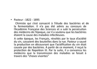 •  Pasteur	
  :	
  1822	
  -­‐	
  1895	
  
	
   	
   Chimiste	
   qui	
   s’est	
   consacré	
   à	
   l’étude	
   des	
   bactéries	
   et	
   de	
  
     la	
   fermenta=on.	
   Il	
   n’a	
   pas	
   été	
   admis	
   au	
   concours	
   de	
  
     l’Académie	
   Française	
   des	
   Sciences	
   et	
   a	
   subi	
   la	
   persécu=on	
  
     des	
  médecins	
  de	
  l’époque,	
  car	
  il	
  a	
  soutenu	
  que	
  les	
  bactéries	
  
     étaient	
  la	
  cause	
  des	
  maladies	
  infec=euses.	
  	
  
      A	
   ce7e	
   époque,	
   les	
   Français,	
   révoltés	
   par	
   le	
   taux	
   d’acidité	
  
     du	
  vin,	
  cassaient	
  des	
  bouteilles	
  dans	
  la	
  rue.	
  Pasteur	
  a	
  sauvé	
  
     la	
  produc=on	
  en	
  découvrant	
  que	
  l’acidiﬁca=on	
  du	
  vin	
  était	
  
     causée	
   par	
   des	
   bactéries.	
   À	
   par=r	
   de	
   ce	
   moment,	
   il	
   reçut	
   la	
  
     protec=on	
   de	
   Napoléon	
   III.	
   Par	
   la	
   suite,	
   il	
   a	
   convaincu	
   les	
  
     médecins	
   que	
   la	
   transmission	
   des	
   maladies	
   se	
   faisait	
   à	
  
     travers	
  des	
  “choses	
  vivantes”	
  
 