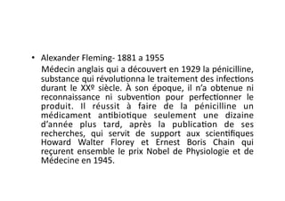 •  Alexander	
  Fleming-­‐	
  1881	
  a	
  1955	
  
   Médecin	
   anglais	
   qui	
   a	
   découvert	
   en	
   1929	
   la	
   pénicilline,	
  
   substance	
   qui	
   révolu=onna	
   le	
   traitement	
   des	
   infec=ons	
  
   durant	
   le	
   XXº	
   siècle.	
   À	
   son	
   époque,	
   il	
   n’a	
   obtenue	
   ni	
  
   reconnaissance	
   ni	
   subven=on	
   pour	
   perfec=onner	
   le	
  
   produit.	
   Il	
   réussit	
   à	
   faire	
   de	
   la	
   pénicilline	
   un	
  
   médicament	
   an=bio=que	
   seulement	
   une	
   dizaine	
  
   d’année	
   plus	
   tard,	
   après	
   la	
   publica=on	
   de	
   ses	
  
   recherches,	
   qui	
   servit	
   de	
   support	
   aux	
   scien=ﬁques	
  
   Howard	
   Walter	
   Florey	
   et	
   Ernest	
   Boris	
   Chain	
   qui	
  
   reçurent	
   ensemble	
   le	
   prix	
   Nobel	
   de	
   Physiologie	
   et	
   de	
  
   Médecine	
  en	
  1945.	
  
 