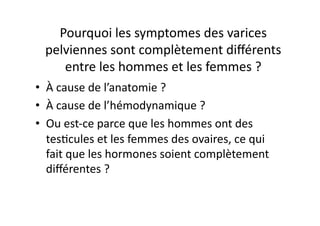 Pourquoi	
  les	
  symptomes	
  des	
  varices	
  
  pelviennes	
  sont	
  complètement	
  diﬀérents	
  
     entre	
  les	
  hommes	
  et	
  les	
  femmes	
  ?	
  
•  À	
  cause	
  de	
  l’anatomie	
  ?	
  
•  À	
  cause	
  de	
  l’hémodynamique	
  ?	
  
•  Ou	
  est-­‐ce	
  parce	
  que	
  les	
  hommes	
  ont	
  des	
  
   tes=cules	
  et	
  les	
  femmes	
  des	
  ovaires,	
  ce	
  qui	
  
   fait	
  que	
  les	
  hormones	
  soient	
  complètement	
  
   diﬀérentes	
  ?	
  	
  
 