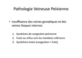 Pathologie	
  Veineuse	
  Pelvienne	
  

•  Insuﬃsance	
  des	
  veines	
  gonadiques	
  et	
  des	
  
   veines	
  iliaques	
  internes	
  

   1.  Syndrôme	
  de	
  conges=on	
  pelvienne	
  
   2.  Fuite	
  ou	
  reﬂux	
  vers	
  les	
  membres	
  inférieurs	
  
   3.  Syndrôme	
  mixte	
  (conges=on	
  +	
  fuite)	
  
 