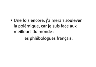 • Une	
  fois	
  encore,	
  j'aimerais	
  soulever	
  
            la	
  polémique,	
  car	
  je	
  suis	
  face	
  aux	
  
            meilleurs	
  du	
  monde	
  :	
  	
  
	
  	
  	
  	
  	
  	
  	
  	
  	
  	
  	
  	
  les	
  phlébologues	
  français.	
  
 
