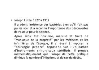 •  Joseph	
  Lister-­‐	
  1827	
  a	
  1912	
  
   Il	
   a	
   admis	
   l’existence	
   des	
   bactéries	
   bien	
   qu’il	
   n’ait	
   pas	
  
   pu	
  les	
  voir	
  et	
  a	
  reconnu	
  l’importance	
  des	
  découvertes	
  
   de	
  Pasteur	
  pour	
  la	
  science.	
  
   Après	
   avoir	
   été	
   ridiculisé,	
   méprisé	
   et	
   traité	
   de	
  
   “maniaque	
   de	
   la	
   propreté”	
   par	
   les	
   médecins	
   et	
   les	
  
   inﬁrmières	
   de	
   l’époque,	
   il	
   a	
   réussi	
   à	
   imposer	
   la	
  
   “chirurgie	
   propre”	
   reposant	
   sur	
   l’u=lisa=on	
  
   d’instruments	
   chirurgicaux	
   stérilisés.	
   Il	
   prouva	
  
   mathéma=quement	
   que	
   l’usage	
   de	
   ce7e	
   pra=que	
  
   diminue	
  le	
  nombre	
  d’infec=ons	
  et	
  de	
  cas	
  de	
  décès.	
  
 