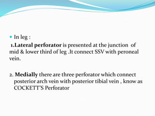  In leg :
1.Lateral perforator is presented at the junction of
mid & lower third of leg .It connect SSV with peroneal
vein.
2. Medially there are three perforator which connect
posterior arch vein with posterior tibial vein , know as
COCKETT’S Perforator
 