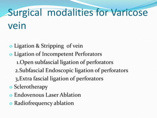 Surgical modalities for Varicose
vein
o Ligation & Stripping of vein
o Ligation of Incompetent Perforators
1.Open subfascial ligation of perforators
2.Subfascial Endoscopic ligation of perforators
3,Extra fascial ligation of perforators
o Sclerotherapy
o Endovenous Laser Ablation
o Radiofrequency ablation
 