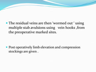  The residual veins are then ‘wormed out ‘ using
multiple stab avulsions using vein hooks ,from
the preoperative marked sites.
 Post operatively limb elevation and compression
stockings are given .
 