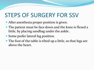 STEPS OF SURGERY FOR SSV
 After anesthesia proper position is given.
 The patient must be face down and the knee is flexed a
little, by placing sandbag under the ankle .
 Some prefer lateral leg position.
 The foot of the table is tilted up a little, so that legs are
above the heart.
 