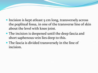  Incision is kept atleast 5 cm long, transversely across
the popliteal fossa, in one of the transverse line of skin
about the level with knee joint.
 The incision is deepened until the deep fascia and
short saphenous vein lies deep to this.
 The fascia is divided transversely in the line of
incision.
 