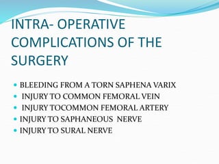 INTRA- OPERATIVE
COMPLICATIONS OF THE
SURGERY
 BLEEDING FROM A TORN SAPHENA VARIX
 INJURY TO COMMON FEMORAL VEIN
 INJURY TOCOMMON FEMORAL ARTERY
 INJURY TO SAPHANEOUS NERVE
 INJURY TO SURAL NERVE
 