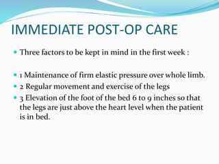 IMMEDIATE POST-OP CARE
 Three factors to be kept in mind in the first week :
 1 Maintenance of firm elastic pressure over whole limb.
 2 Regular movement and exercise of the legs
 3 Elevation of the foot of the bed 6 to 9 inches so that
the legs are just above the heart level when the patient
is in bed.
 